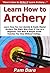 Learn How to Archery: Learn How You Can Quickly & Easily Master Archery The Right Way Even If You're a Beginner, This New & Simple Guide Teaches You How Without Failing