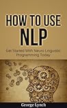 How To Use NLP: Get Started With Neuro Linguistic Programming Today (NLP Techniques, NLP Confidence, NLP Book 1)