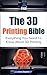 The 3D Printing Bible: Everything You Need To Know About 3D Printing (3D Printing, 3D Modelling, Additive Manufacturing, 3D Printers Book 1)