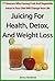 Juicing For Health, Detox, And Weight Loss: 77 Reasons Why Having Fruit And Vegetable Juices In Your Diet Will Change Your Life