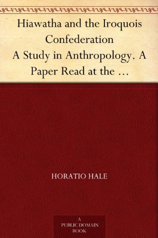 Hiawatha and the Iroquois Confederation A Study in Anthropology. A Paper Read at the Cincinnati Meeting of the American Association for the Advancement ... the Title of "A Lawgiver of the Stone Age." (Kindle Edition)
