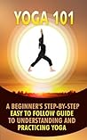 Yoga 101: A Beginner's Step-By-Step Easy to Follow Guide to Understanding and Practicing Yoga