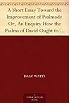A Short Essay Toward the Improvement of Psalmody Or, An Enquiry How the Psalms of David Ought to Be Translated into Christian Songs, and How Lawful and ... for the Use of the Christian Church.