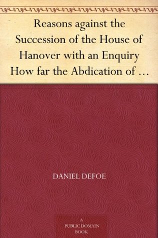 Reasons against the Succession of the House of Hanover with an Enquiry How far the Abdication of King James, supposing it to be Legal, ought to affect the Person of the Pretender (Kindle Edition)
