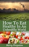 How To Eat Healthy In An Unhealthy World: 17 Proven Healthy Eating Strategies To Help Cleanse And Detox Your Health Book
