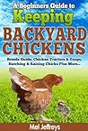 A Beginners Guide to Keeping Backyard Chickens - Breeds Guide, Chicken Tractors & Coops, Hatching & Raising Chicks Plus More...