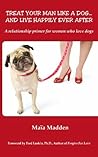 Treat Your Man Like A Dog...And Live Happily Ever After by Maia Madden