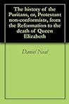 The history of the Puritans, or, Protestant non-conformists, from the Reformation to the death of Queen Elizabeth The history of the Puritans, or, Protestant non-conformists, from the Reformation to the death of Queen Elizabeth