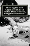 Shooting the Mob: Organized Crime in Photographs:Dead Mobsters, Gangsters and Hoods.