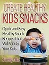 Create Healthy Kids Snacks...Quick And Easy Snack Recipes That Will Satisfy Your Kids