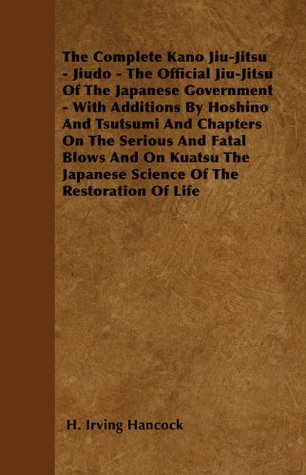 The Complete Kano Jiu-Jitsu - Jiudo - The Official Jiu-Jitsu of the Japanese Government: With Additions by Hoshino and Tsutsumi and Chapters on the Serious ... Japanese Science of the Restoration of Life