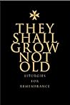They Shall Not Grow Old: Resources for Remembrance, Memorial and Commemorative Services: Liturgies for Remembrance