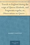 Travels in England during the reign of Queen Elizabeth, and Fragmenta regalia; or, Observations on Queen Elizabeth, her times and favourites Travels in England during the reign of Queen Elizabeth, and Fragmenta regalia; or, Observations on Queen Elizabeth, her times and favourites