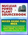 2011 Nuclear Power Plant Sourcebook: Mixed Oxide Fuel (MOX), Plutonium Health Effects, Fabrication Facility Documents, Safety Issues, Japanese Accident Crisis Fukushima Reactor Unit 3 2011 Nuclear Power Plant Sourcebook: Mixed Oxide Fuel (MOX), Plutonium Health Effects, Fabrication Facility Documents, Safety Issues, Japanese Accident Crisis Fukushima Reactor Unit 3