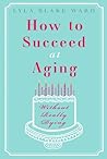 How To Succeed At Aging Without Really Dying by Lyla Blake Ward