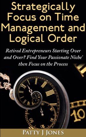 Strategically Focus On Time Management And Logical Order: Retired Entrepreneurs starting over and over? Find Your Passionate Niche' then Focus on the Process
