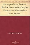 Correspondence, between the late Commodore Stephen Decatur and Commodore James Barron which led to the unfortunate meeting of the twenty-second of March