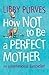 How Not to Be a Perfect Mother by Libby Purves How Not to Be a Perfect Mother by Libby Purves