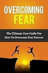 Overcoming Fear: The Ultimate Cure Guide for How to Overcome Fear Forever