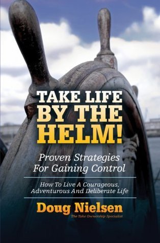 Take Life By The Helm! Proven Strategies For Gaining Control: How To Live A Courageous, Adventurous And Deliberate Life