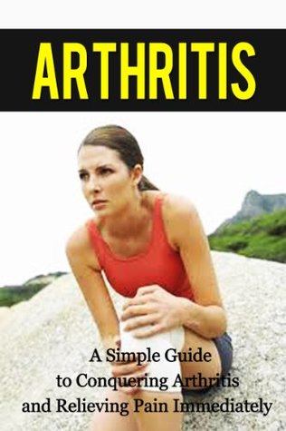 Arthritis: A Simple Guide to Conquering Arthritis and Relieving Pain Immediately (arthritis, joint pain, joint, rheumatoid, pain relief, cure solution, pain treatment)