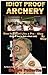 Idiot Proof Archery: How to Shoot Like a Pro-Step by Step (Even If You Have a Real Job!)