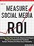 How to Measure Social Media ROI: An Easy 5-Step Plan To Track, Measure And Report Return on Investment for Facebook, Twitter, Pinterest And More Social Networks