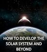 How To Develop The Solar System and Beyond: A Roadmap to Interstellar Space How To Develop The Solar System and Beyond: A Roadmap to Interstellar Space