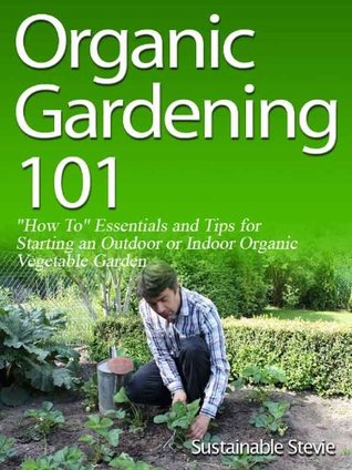 Organic Gardening 101 ("How To" Essentials and Tips for Starting an Outdoor or Indoor Organic Vegetable Garden)