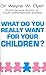 What Do You Really Want For Your Children? by Dr Wayne W Dyer What Do You Really Want For Your Children? by Dr Wayne W Dyer