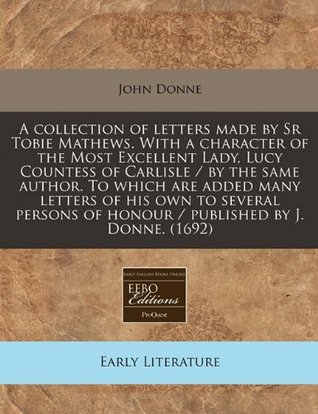 A Collection of Letters Made by Sr Tobie Mathews. with a Character of the Most Excellent Lady, Lucy Countess of Carlisle / By the Same Author. to Which Are Added Many Letters of His Own to Several Persons of Honour / Published by J. Donne. (1692)