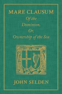 Mare Clausum. of the Dominion, Or, Ownership of the Sea. Two Books: In the First, Is Shew'd That the Sea, by the Law of Nature, or Nations, Is Not Common to All Men But Capable of Private Dominion or Proprietie as Well as the Land in the Second, Is Pro...
