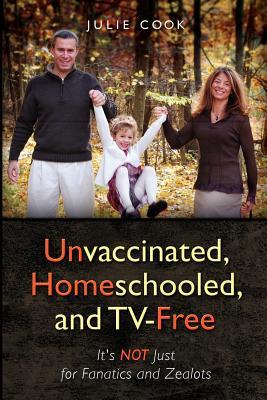 Unvaccinated, Homeschooled, and TV-Free: It's Not Just for Fanatics and Zealots (Volume 1)