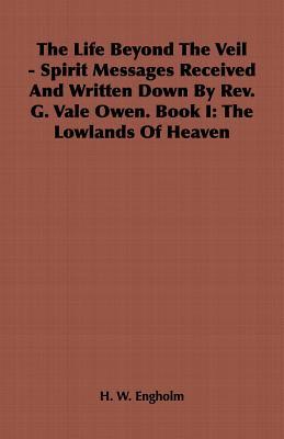 The Life Beyond the Veil - Spirit Messages Received and Written Down By Rev. G. Vale Owen. Book I: The Lowlands of Heaven
