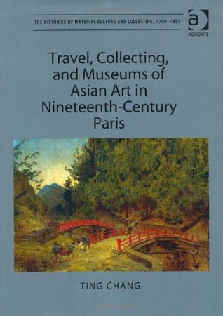 Travel, Collecting, and Museums of Asian Art in Nineteenth-Century Paris (The Histories of Material Culture and Collecting, 1700-1950)