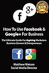 How To Use Facebook and Google+ For Business - A Guide For Aspiring Marketers Business Owners & Entrepreneurs