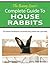The Bunny Lover's Complete Guide To House Rabbits: The Ultimate Handbook for Successfully Living Indoors with a Pet Rabbit