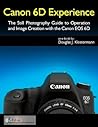 Canon 6D Experience - The Still Photography Guide to Operation and Image Creation with the Canon EOS 6D Canon 6D Experience - The Still Photography Guide to Operation and Image Creation with the Canon EOS 6D