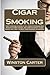 Cigar Smoking: How To Become A Know-It-All Cigar Aficionado Who Enjoys The Best Cigars, Including Authentic Cuban Cigars, And Uses The Best Cigar Smoking Accessories