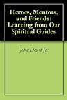 Heroes, Mentors, and Friends: Learning from Our Spiritual Guides Heroes, Mentors, and Friends: Learning from Our Spiritual Guides