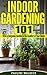 Indoor Gardening 101: Grow a Gorgeous Garden in the Comfort of Your Home (Gardening For Beginners, Gardening Books, Container Gardening, Vertical Gardening, ... Square Foot Gardening, Apartment Gardening)