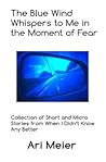 The Blue Wind Whispers to Me in the Moment of Fear: Collection of Short and Micro Stories from When I Didn?t Know Any Better