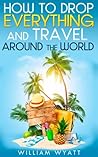 Travel: How to Drop Everything And Travel Around The World - How to Do It, Where to Go & Why It's Cheaper Than You Think (Travel, Travel Books, Happiness, ... Esteem, Self Confidence, 4 Hour Work Week)