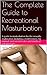 The Complete Guide to Recreational Masturbation: A  must-have guide to masturbation for the sexually explorative, including a brief history, tip manual, and societies do’s and don’ts of self-pleasure