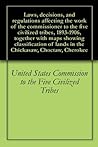 Laws, decisions, and regulations affecting the work of the commissioner to the five civilized tribes, 1893-1906, together with maps showing classification of lands in the Chickasaw, Choctaw, Cherokee