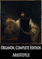 The Organon, Complete Edition: Categories, On Interpretation, Prior Analytics, Posterior Analytics, Topics and Sophistical Refutations