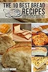 The 10 Best Bread Recipes: The most popular breads, with the easiest recipes, including Sourdough, French, Brioche and Focaccia,