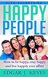 Five Secrets Of Happy People: How To Be Happy, Stay Happy And Live Happily Ever After (personal development, succes principles, happier at home, succesful people, happiness project)