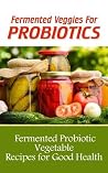 Fermented Veggies for Probiotics: 12 Fermented Probiotic Vegetable Recipes for Good Health Fermented Veggies for Probiotics: 12 Fermented Probiotic Vegetable Recipes for Good Health