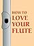 How to Love Your Flute: A Guide to Flutes and Flute Playing, or How to Play, Choose, and Care for a Flute, Plus Flute History and More